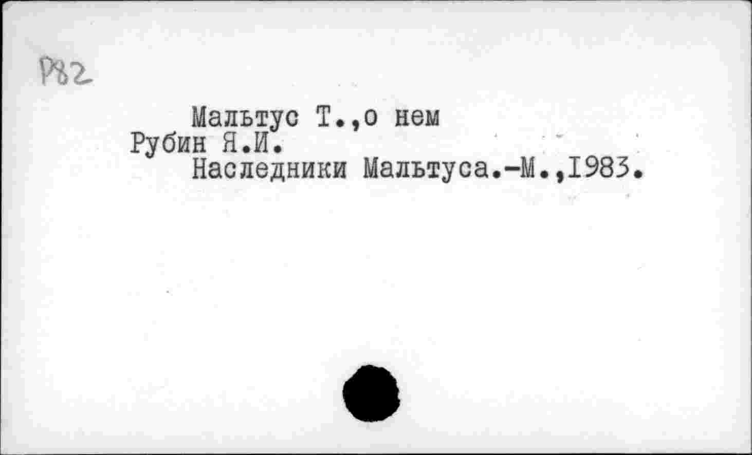 ﻿Мальтус Т.,о нем Рубин Я.И.
Наследники Мальтуса.-]
.,1983.